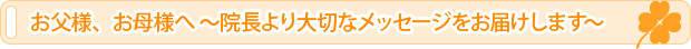 お父様、お母様へ ～院長より大切なメッセージをお届けします～