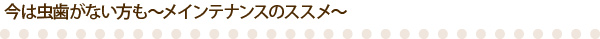 今は虫歯がない方も～メインテナンスのススメ～