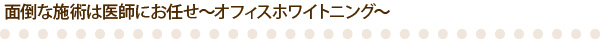 面倒な施術は医師にお任せ～オフィスホワイトニング～