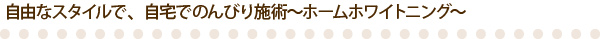 自由なスタイルで、自宅でのんびり施術～ホームホワイトニング～ 